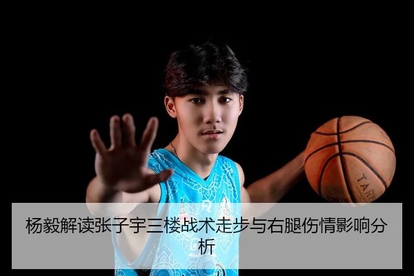 杨毅解读张子宇三楼战术走步与右腿伤情影响分析